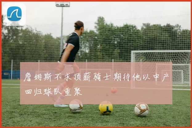 詹姆斯不求顶薪骑士期待他以中产回归球队重聚