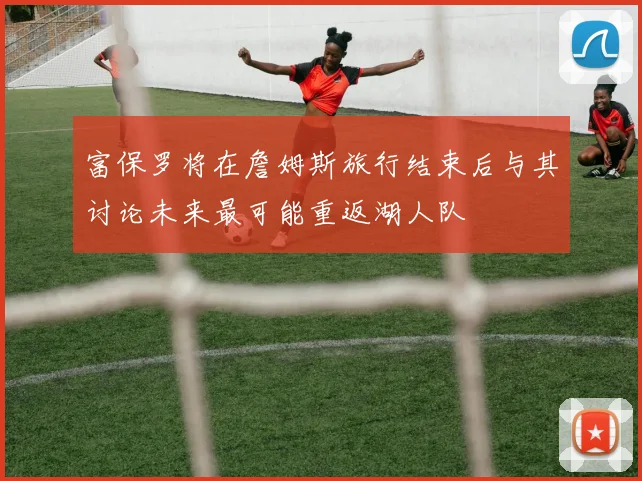 富保罗将在詹姆斯旅行结束后与其讨论未来最可能重返湖人队