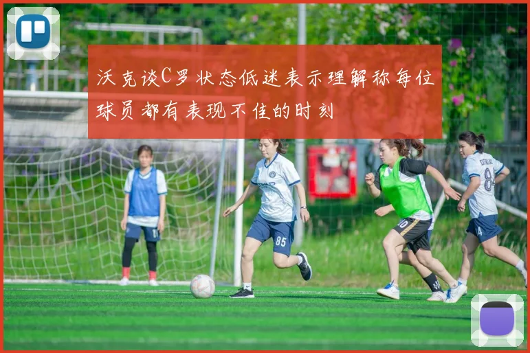 沃克谈C罗状态低迷表示理解称每位球员都有表现不佳的时刻