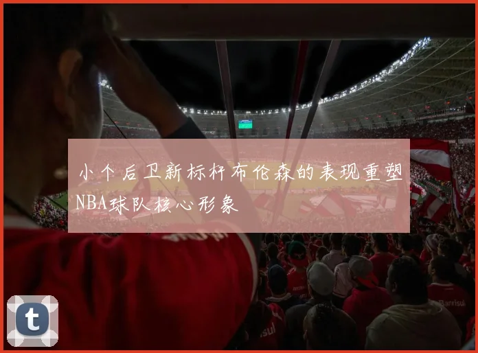 小个后卫新标杆布伦森的表现重塑NBA球队核心形象