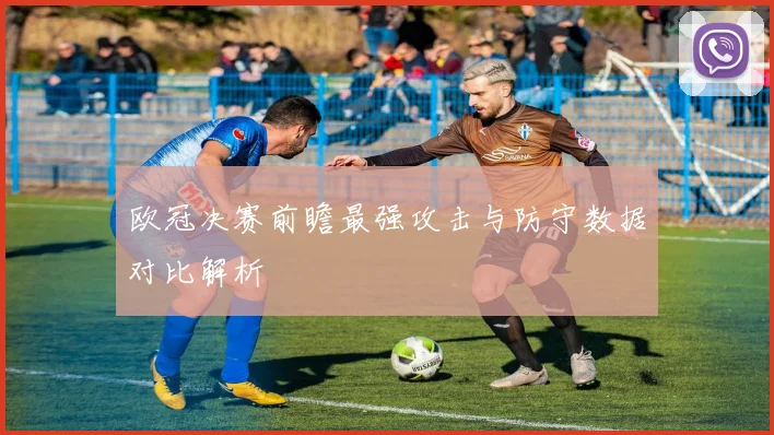 欧冠决赛前瞻最强攻击与防守数据对比解析