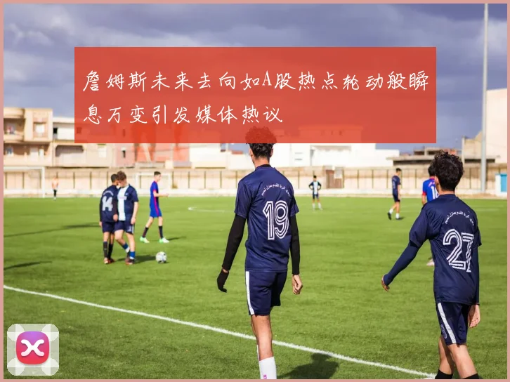 詹姆斯未来去向如A股热点轮动般瞬息万变引发媒体热议