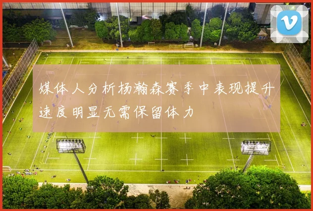 媒体人分析杨瀚森赛季中表现提升速度明显无需保留体力