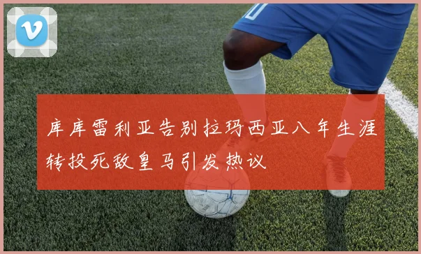 库库雷利亚告别拉玛西亚八年生涯转投死敌皇马引发热议