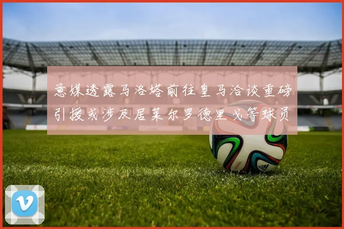 意媒透露马洛塔前往皇马洽谈重磅引援或涉及居莱尔罗德里戈等球员