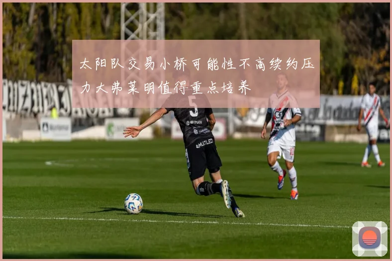 太阳队交易小桥可能性不高续约压力大弗莱明值得重点培养