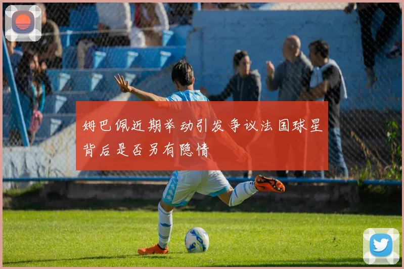 姆巴佩近期举动引发争议法国球星背后是否另有隐情