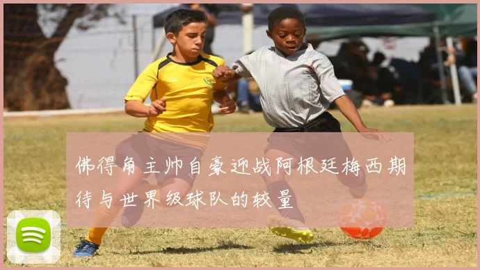 佛得角主帅自豪迎战阿根廷梅西期待与世界级球队的较量