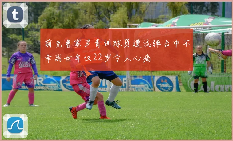 前克鲁塞罗青训球员遭流弹击中不幸离世年仅22岁令人心痛