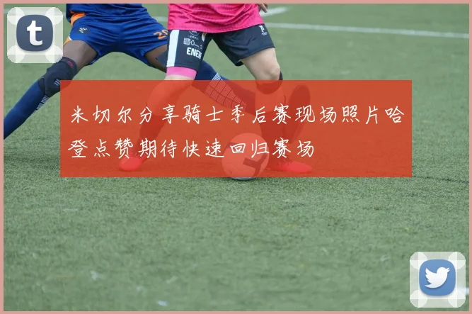 米切尔分享骑士季后赛现场照片哈登点赞期待快速回归赛场