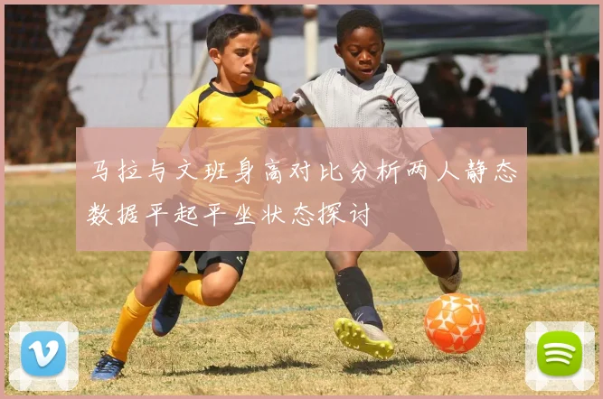 马拉与文班身高对比分析两人静态数据平起平坐状态探讨